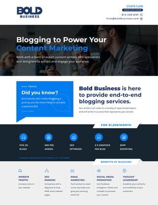 Bold Business is here
to provide end-to-end
blogging services.
813-336-8191
llulo@boldbusiness.com
Blogging to Power Your
Content Marketing
Work with a team of expert content writers, SEO specialists
and designers to attract and engage your audience.
FIVE (5)
BLOGS
500-750
WORDS
SEO
OPTIMIZED
2 X GRAPHICS
PER BLOG
SERP
REPORTING
FOR $1,599/MONTH
*PACKAGES CAN BE SCALED UP OR DOWN TO FIT YOUR NEEDS!
Increase visits to
your website
WEBSITE
TRAFFIC
Companies with a
blog tend to have
434% more indexed
pages
SEO
RANKING
Push content to reach
out to new leads and
grow your existing
email list
EMAIL
MARKETING
Use Facebook,
Instagram, Twitter and
LinkedIn to promote
your content
SOCIAL MEDIA
PROMOTION
Establish your authority
and credibility to your
customers
THOUGHT
LEADERSHIP
BENEFITS OF BLOGGING
Did you know?
T R I V I A
Businesses who make blogging a
priority are 13x more likely to achieve
a positive ROI.
Our writers can cater to a variety of specialized topics
and will write in a voice that represents your brand.Source: HubSpot
Lizzie Lulo
SENIOR CLIENT ADVISOR
 