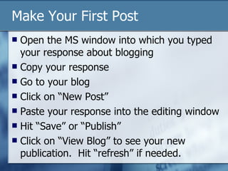 Make Your First Post Open the MS window into which you typed your response about blogging Copy your response Go to your blog Click on “New Post” Paste your response into the editing window Hit “Save” or “Publish” Click on “View Blog” to see your new publication.  Hit “refresh” if needed.  