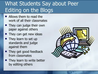 What Students Say about Peer Editing on the Blogs  Allows them to read the work of all their classmates They can judge their own paper against others They can get new ideas  They learn to set up standards and judge against them They get good feedback from classmates They learn to write better by editing others 