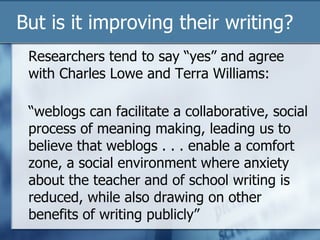 But is it improving their writing? Researchers tend to say “yes” and agree with Charles Lowe and Terra Williams:  “weblogs can facilitate a collaborative, social process of meaning making, leading us to believe that weblogs . . . enable a comfort zone, a social environment where anxiety about the teacher and of school writing is reduced, while also drawing on other benefits of writing publicly” 