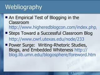 Webliography An Empirical Test of Blogging in the Classroom  http://www.higheredblogcon.com/index.php/an-empirical-test-of-blogging-in-the-classroom/ Steps Toward a Successful Classroom Blog http://www.cwrl.utexas.edu/node/233 Power Surge:  Writing-Rhetoric Studies, Blogs, and Embedded Whiteness  http:// blog.lib.umn.edu/blogosphere/foreword.htm 