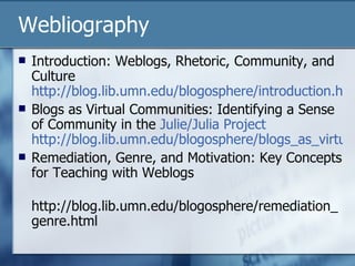Webliography Introduction: Weblogs, Rhetoric, Community, and Culture  http://blog.lib.umn.edu/blogosphere/introduction.html Blogs as Virtual Communities: Identifying a Sense of Community in the  Julie/Julia Project   http://blog.lib.umn.edu/blogosphere/blogs_as_virtual.html Remediation, Genre, and Motivation: Key Concepts for Teaching with Weblogs http://blog.lib.umn.edu/blogosphere/remediation_genre.html 