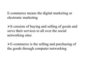 E-commerce means the digital marketing or
electronic marketing
?It consists of buying and selling of goods and
serve their services to all over the social
networking sites
?E-commerce is the selling and purchasing of
the goods through computer networking
 