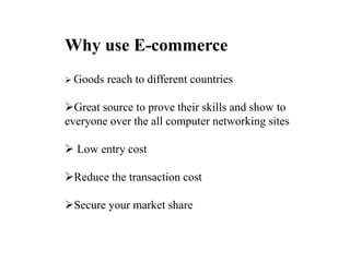 Why use E-commerce
? Goods reach to different countries
?Great source to prove their skills and show to
everyone over the all computer networking sites
? Low entry cost
?Reduce the transaction cost
?Secure your market share
 