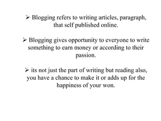 ? Blogging refers to writing articles, paragraph,
that self published online.
? Blogging gives opportunity to everyone to write
something to earn money or according to their
passion.
? its not just the part of writing but reading also,
you have a chance to make it or adds up for the
happiness of your won.
 