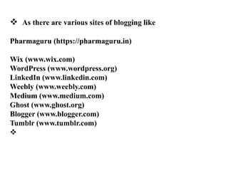 ? As there are various sites of blogging like
Pharmaguru (https://pharmaguru.in)
Wix (www.wix.com)
WordPress (www.wordpress.org)
LinkedIn (www.linkedin.com)
Weebly (www.weebly.com)
Medium (www.medium.com)
Ghost (www.ghost.org)
Blogger (www.blogger.com)
Tumblr (www.tumblr.com)
?
 