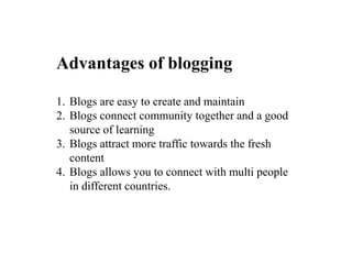 Advantages of blogging
1. Blogs are easy to create and maintain
2. Blogs connect community together and a good
source of learning
3. Blogs attract more traffic towards the fresh
content
4. Blogs allows you to connect with multi people
in different countries.
 