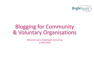 Blogging for Community & Voluntary Organisations Maryrose Lyons, Brightspark Consulting 11 May 2010 