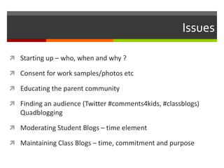 Issues

 Starting up – who, when and why ?

 Consent for work samples/photos etc

 Educating the parent community

 Finding an audience (Twitter #comments4kids, #classblogs)
   Quadblogging

 Moderating Student Blogs – time element

 Maintaining Class Blogs – time, commitment and purpose
 