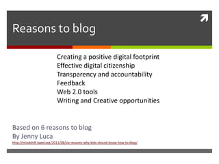 
Reasons to blog

                            Creating a positive digital footprint
                            Effective digital citizenship
                            Transparency and accountability
                            Feedback
                            Web 2.0 tools
                            Writing and Creative opportunities


Based on 6 reasons to blog
By Jenny Luca
http://mindshift.kqed.org/2011/08/six-reasons-why-kids-should-know-how-to-blog/
 