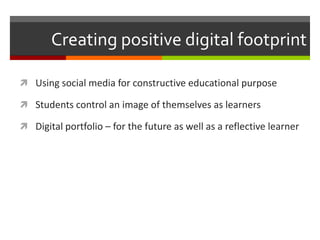 Creating positive digital footprint

 Using social media for constructive educational purpose

 Students control an image of themselves as learners

 Digital portfolio – for the future as well as a reflective learner
 
