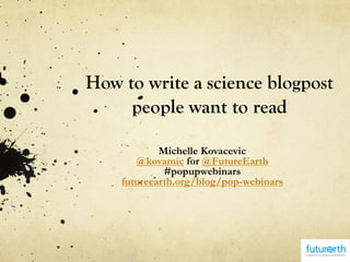 How to write a science blogpost
people want to read
Michelle Kovacevic
@kovamic for @FutureEarth
#popupwebinars
futureearth.org/blog/pop-webinars
 