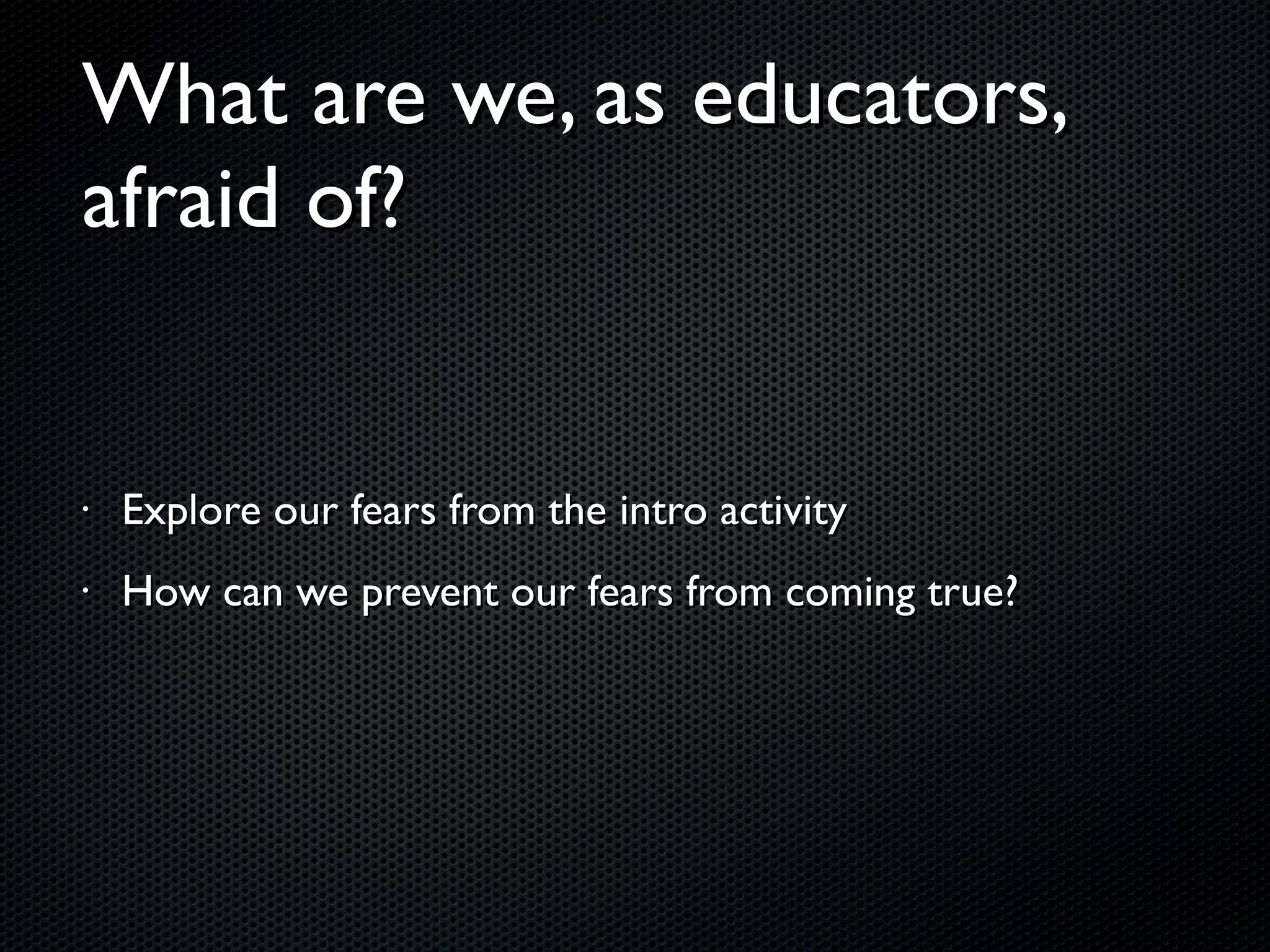 What are we, as educators, afraid of? Explore our fears from the intro activity How can we prevent our fears from coming true? 