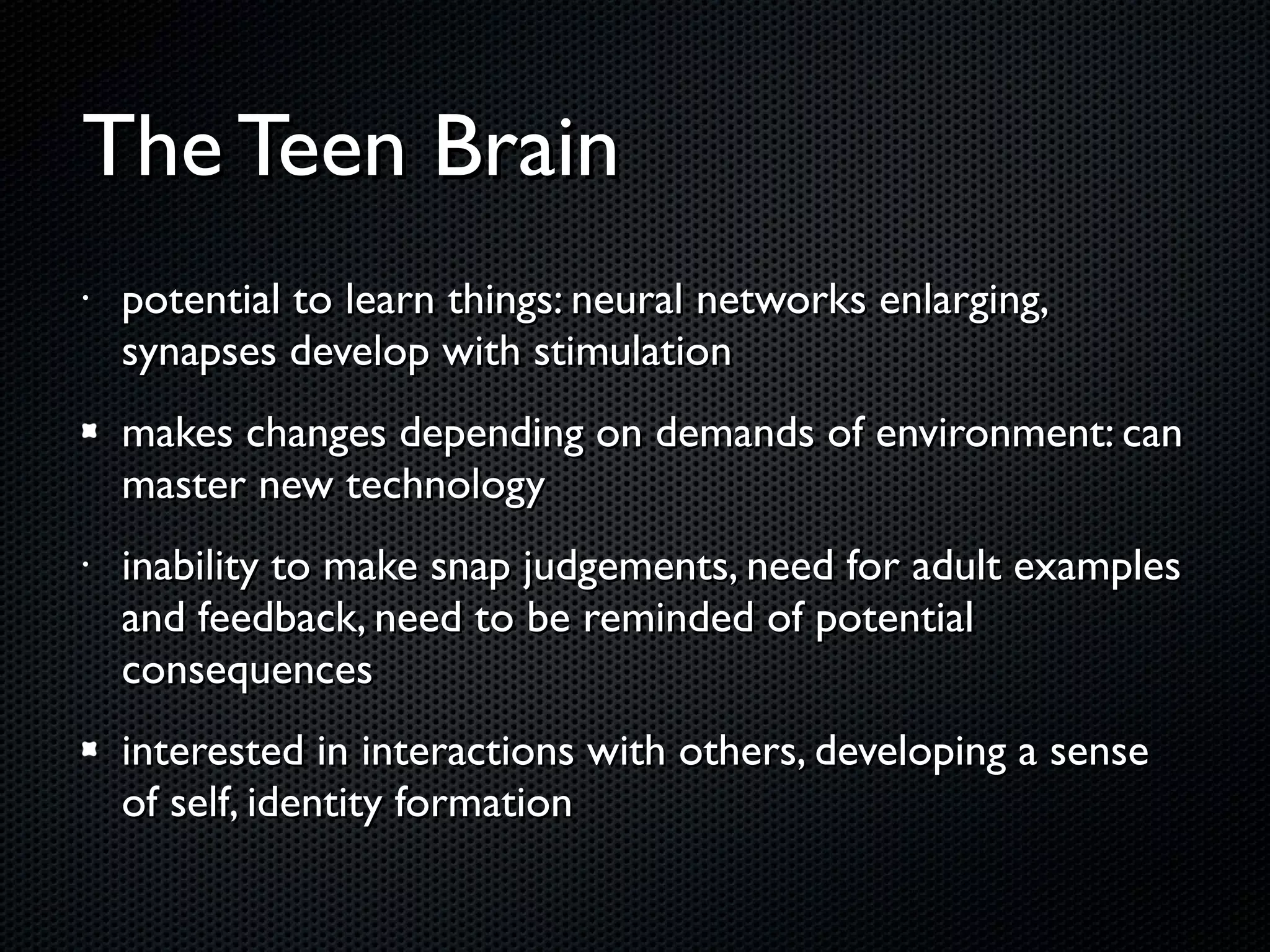 The Teen Brain potential to learn things: neural networks enlarging, synapses develop with stimulation makes changes depending on demands of environment: can master new technology inability to make snap judgements, need for adult examples and feedback, need to be reminded of potential consequences interested in interactions with others, developing a sense of self, identity formation 
