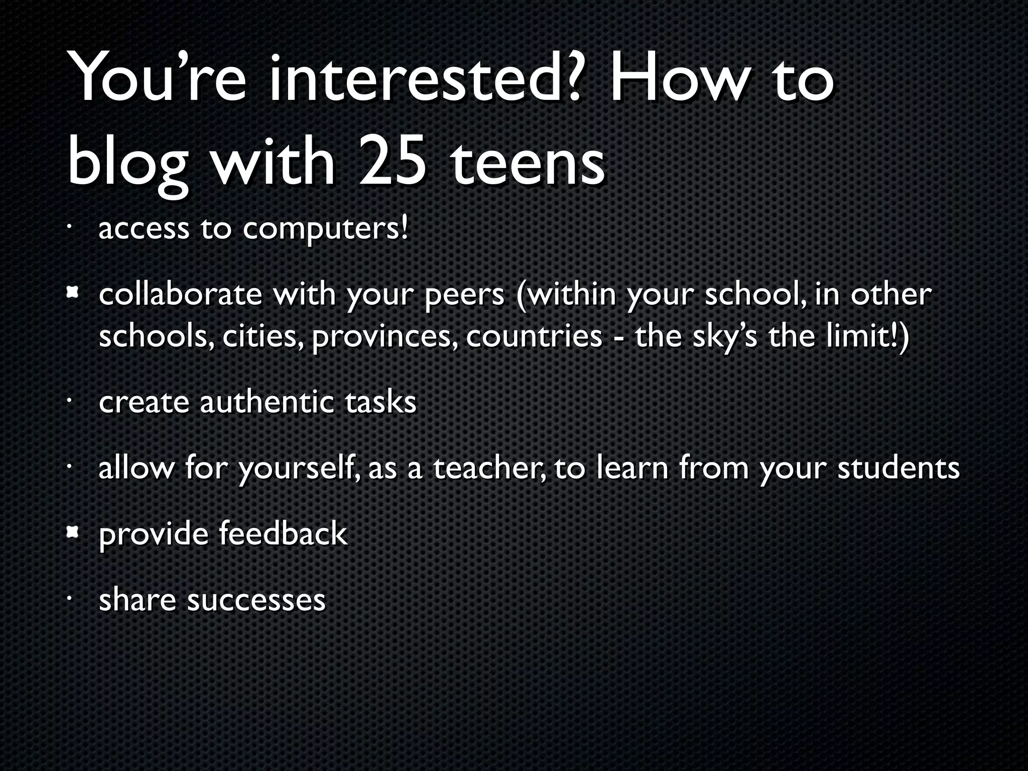 You’re interested? How to blog with 25 teens access to computers! collaborate with your peers (within your school, in other schools, cities, provinces, countries - the sky’s the limit!) create authentic tasks allow for yourself, as a teacher, to learn from your students provide feedback share successes 