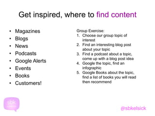 Get inspired, where to find content 
• Magazines 
• Blogs 
• News 
• Podcasts 
• Google Alerts 
• Events 
• Books 
• Customers! 
Group Exercise: 
1. Choose our group topic of 
interest 
2. Find an interesting blog post 
about your topic 
3. Find a podcast about a topic, 
come up with a blog post idea 
4. Google the topic, find an 
infographic 
5. Google Books about the topic, 
find a list of books you will read 
then recommend 
@sbkelsick 
 