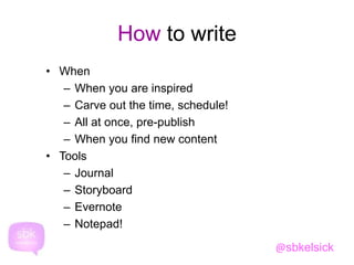 How to write 
• When 
– When you are inspired 
– Carve out the time, schedule! 
– All at once, pre-publish 
– When you find new content 
• Tools 
– Journal 
– Storyboard 
– Evernote 
– Notepad! 
@sbkelsick 
 
