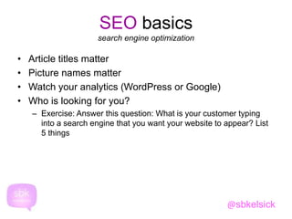 SEO basics 
search engine optimization 
• Article titles matter 
• Picture names matter 
• Watch your analytics (WordPress or Google) 
• Who is looking for you? 
– Exercise: Answer this question: What is your customer typing 
into a search engine that you want your website to appear? List 
5 things 
@sbkelsick 
 