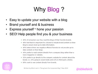 Why Blog ? 
• Easy to update your website with a blog 
• Brand yourself and & business 
• Express yourself ~ hone your passion 
• SEO! Help people find you & your business 
@sbkelsick Written by Mitch Joel in “Bring back the Corporate Blog” May 2014 
 