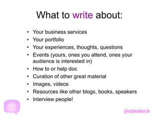 What to write about: 
• Your business services 
• Your portfolio 
• Your experiences, thoughts, questions 
• Events (yours, ones you attend, ones your 
audience is interested in) 
• How to or help doc 
• Curation of other great material 
• Images, videos 
• Resources like other blogs, books, speakers 
• Interview people! 
@sbkelsick 
 