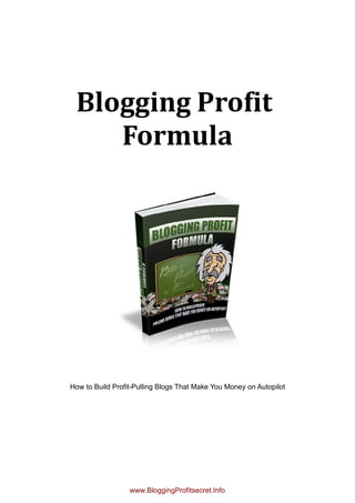 Blogging Profit
    Formula




How to Build Profit-Pulling Blogs That Make You Money on Autopilot




                  www.BloggingProfitsecret.Info
 