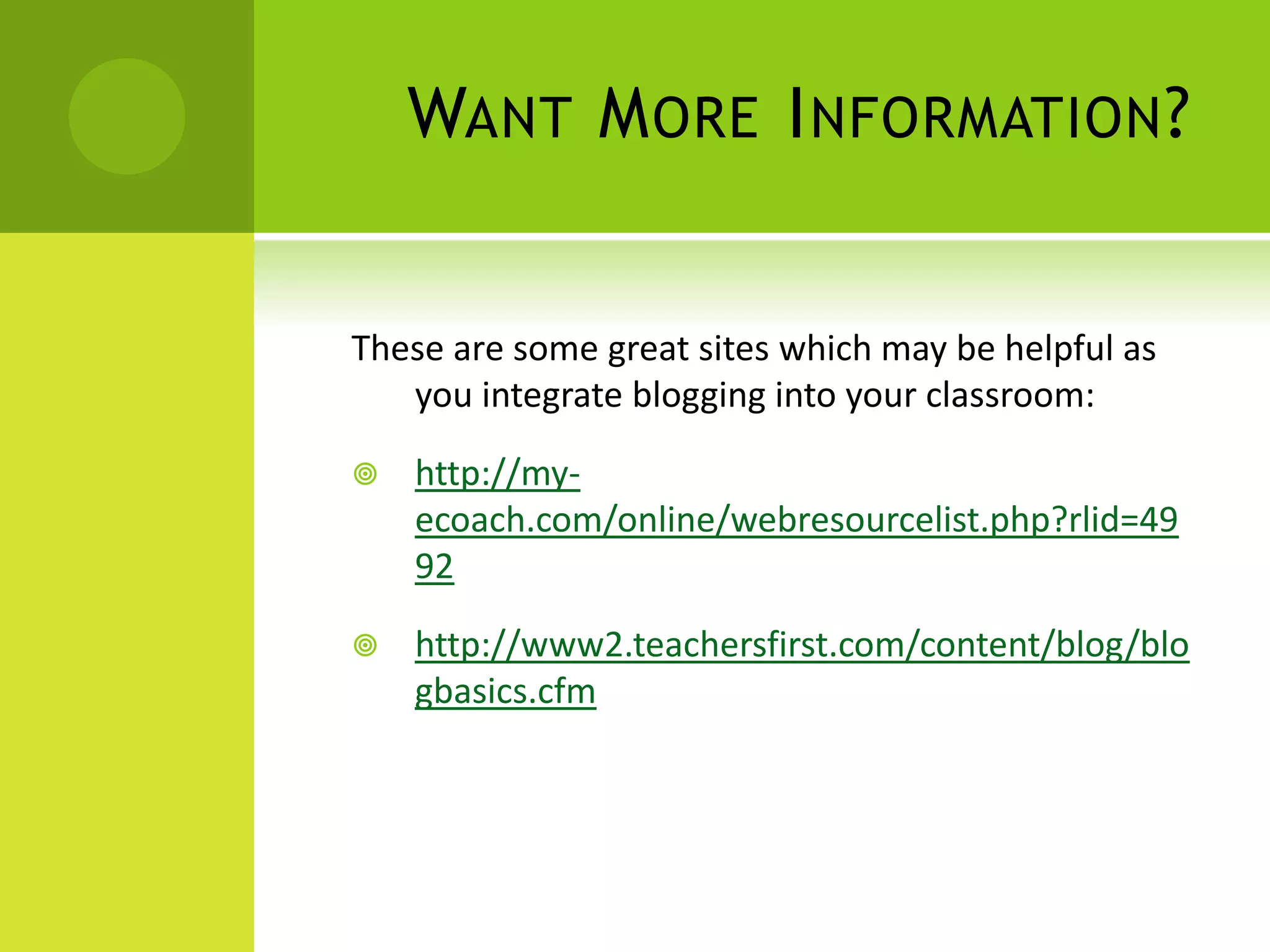 Want More Information?These are some great sites which may be helpful as you integrate blogging into your classroom:http://my-ecoach.com/online/webresourcelist.php?rlid=4992http://www2.teachersfirst.com/content/blog/blogbasics.cfm