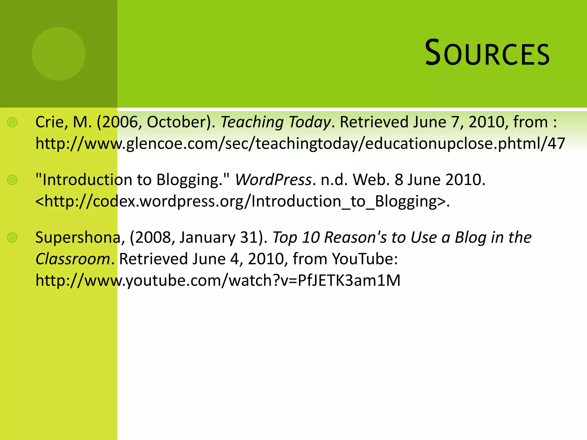SourcesCrie, M. (2006, October). Teaching Today. Retrieved June 7, 2010, from : http://www.glencoe.com/sec/teachingtoday/educationupclose.phtml/47"Introduction to Blogging." WordPress. n.d. Web. 8 June 2010. <http://codex.wordpress.org/Introduction_to_Blogging>.Supershona, (2008, January 31). Top 10 Reason's to Use a Blog in the Classroom. Retrieved June 4, 2010, from YouTube: http://www.youtube.com/watch?v=PfJETK3am1M