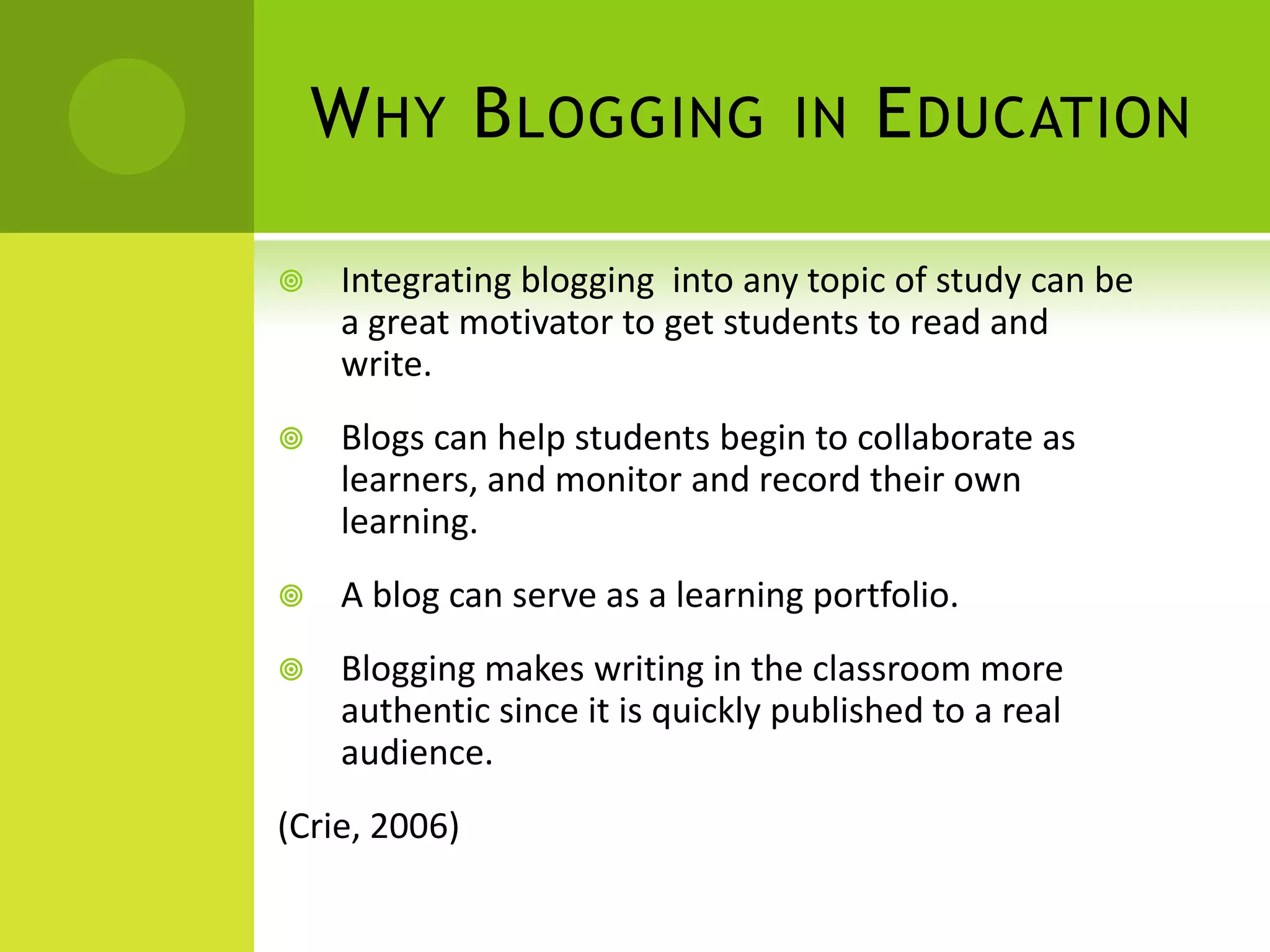 Why Blogging in EducationIntegrating blogging  into any topic of study can be a great motivator to get students to read and write.Blogs can help students begin to collaborate as learners, and monitor and record their own learning.A blog can serve as a learning portfolio.Blogging makes writing in the classroom more authentic since it is quickly published to a real audience.(Crie, 2006)