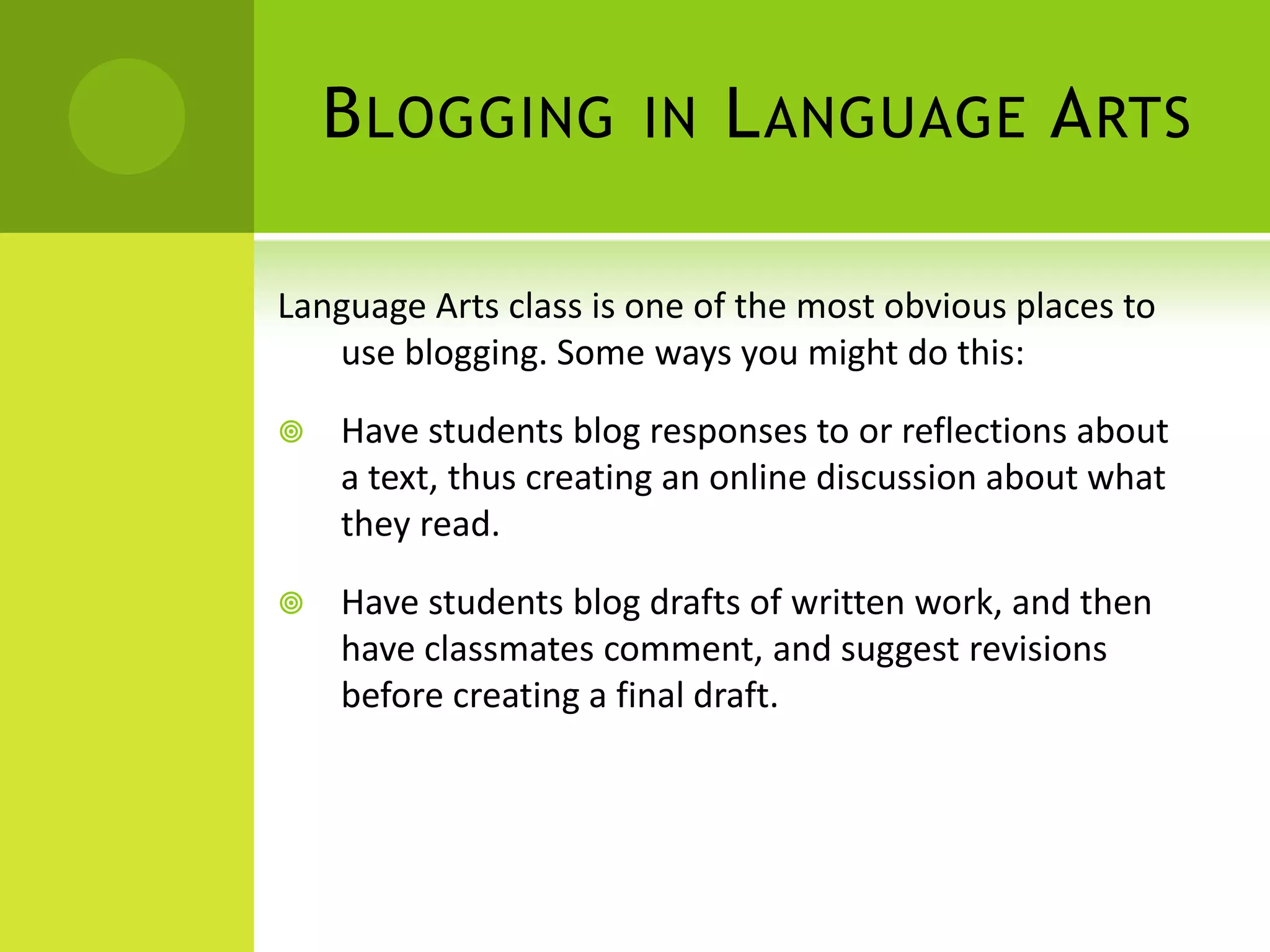 Blogging in Language ArtsLanguage Arts class is one of the most obvious places to use blogging. Some ways you might do this:Have students blog responses to or reflections about a text, thus creating an online discussion about what they read.Have students blog drafts of written work, and then have classmates comment, and suggest revisions before creating a final draft.