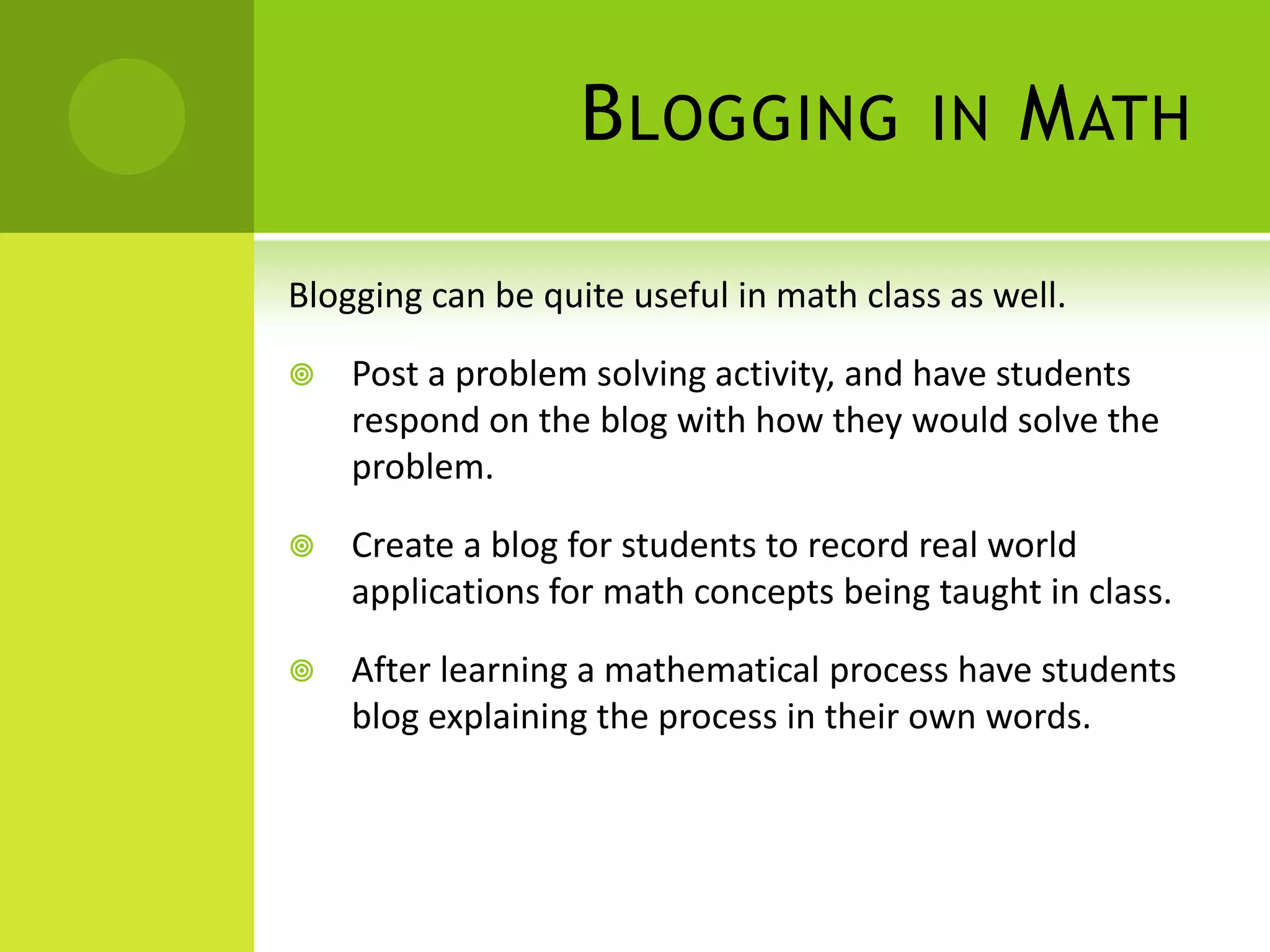 Blogging in MathBlogging can be quite useful in math class as well.Post a problem solving activity, and have students respond on the blog with how they would solve the problem.Create a blog for students to record real world applications for math concepts being taught in class.After learning a mathematical process have students blog explaining the process in their own words.