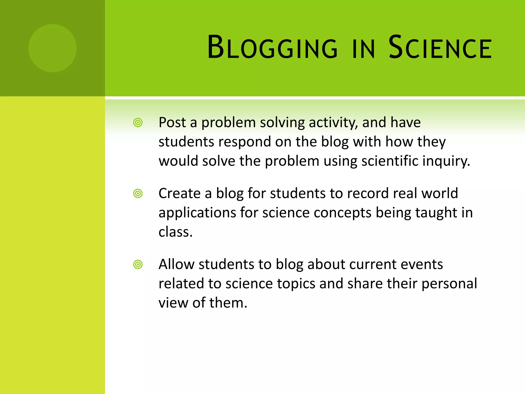 Blogging in SciencePost a problem solving activity, and have students respond on the blog with how they would solve the problem using scientific inquiry.Create a blog for students to record real world applications for science concepts being taught in class.Allow students to blog about current events related to science topics and share their personal view of them.