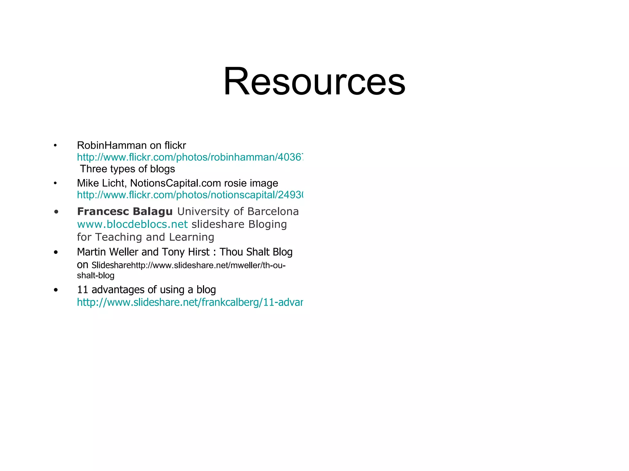 Resources RobinHamman on flickr  http://www.flickr.com/photos/robinhamman/403675538/  Three types of blogs Mike Licht, NotionsCapital.com rosie image  http://www.flickr.com/photos/notionscapital/2493066577/sizes/o/ Francesc Balagu   University of Barcelona   www.blocdeblocs.net  slideshare Bloging for Teaching and Learning Martin Weller and Tony Hirst : Thou Shalt Blog on  Slideshare http://www.slideshare.net/mweller/th-ou-shalt-blog 11 advantages of using a blog  http://www.slideshare.net/frankcalberg/11-advantages-of-using-a-blog-for-teaching 
