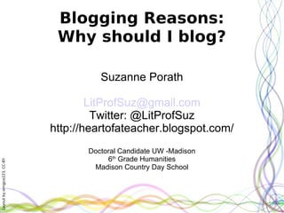 Blogging Reasons:
                               Why should I blog?

                                        Suzanne Porath

                                      LitProfSuz@gmail.com
                                       Twitter: @LitProfSuz
                              http://heartofateacher.blogspot.com/
                                     Doctoral Candidate UW -Madison
                                          6th Grade Humanities
Layout by orngjce223, CC-BY




                                      Madison Country Day School
 