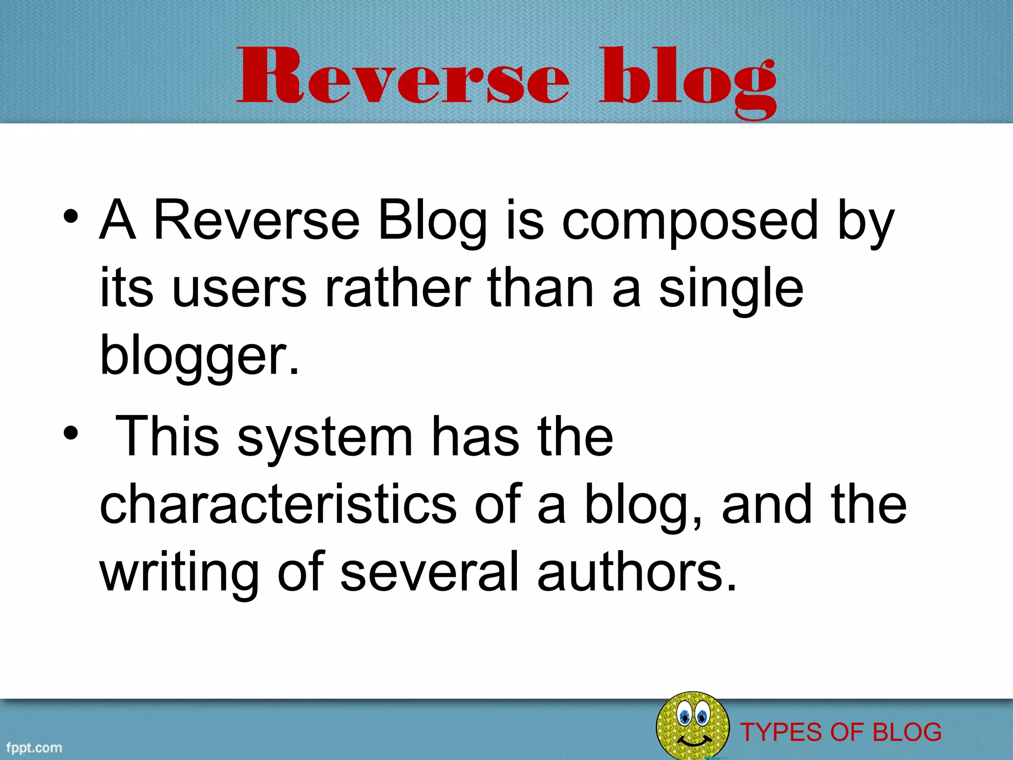 Reverse blog
• A Reverse Blog is composed by 
  its users rather than a single 
  blogger.
•  This system has the 
  characteristics of a blog, and the 
  writing of several authors.

                             TYPES OF BLOG
 