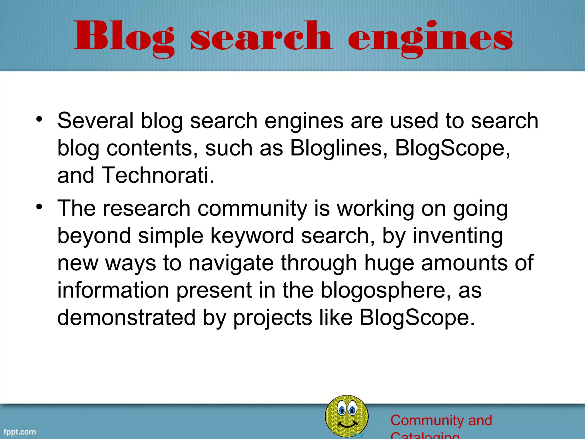 Blog search engines
• Several blog search engines are used to search 
  blog contents, such as Bloglines, BlogScope, 
  and Technorati.
• The research community is working on going 
  beyond simple keyword search, by inventing 
  new ways to navigate through huge amounts of 
  information present in the blogosphere, as 
  demonstrated by projects like BlogScope.



                                  Community and
 