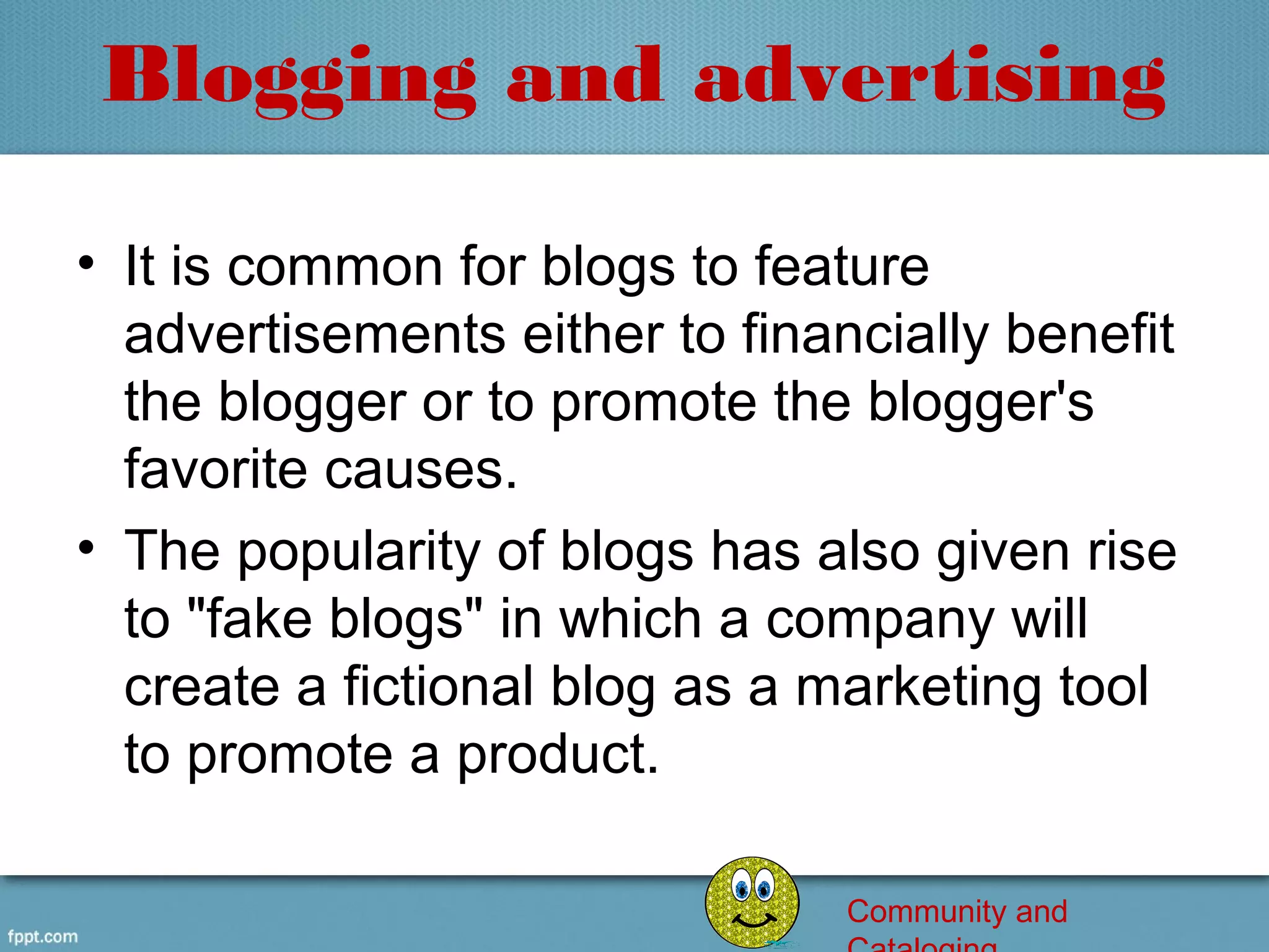 Blogging and advertising

• It is common for blogs to feature 
  advertisements either to financially benefit 
  the blogger or to promote the blogger's 
  favorite causes.
• The popularity of blogs has also given rise 
  to "fake blogs" in which a company will 
  create a fictional blog as a marketing tool 
  to promote a product.

                                Community and
 
