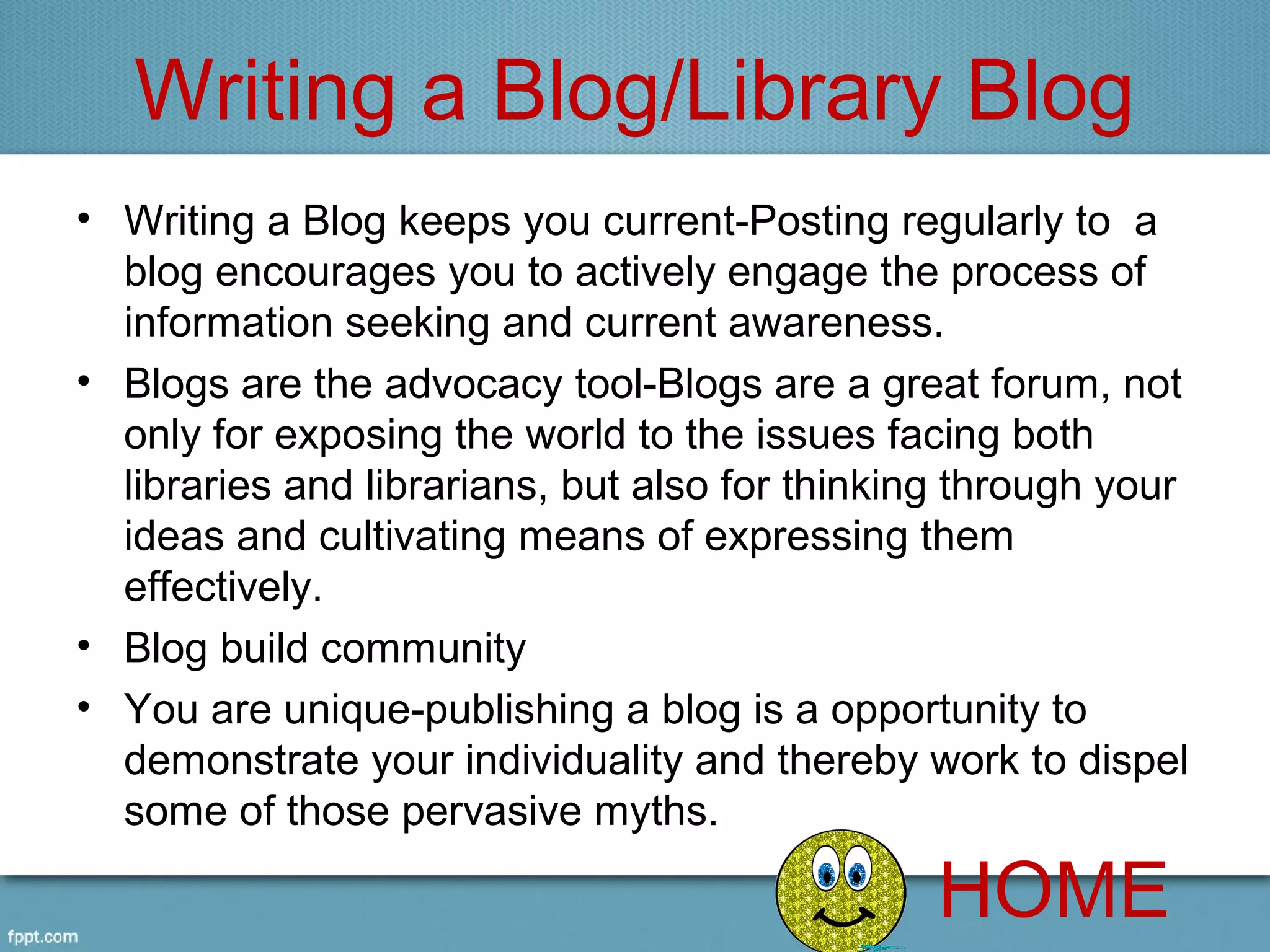 Writing a Blog/Library Blog
• Writing a Blog keeps you current-Posting regularly to  a 
  blog encourages you to actively engage the process of 
  information seeking and current awareness.
• Blogs are the advocacy tool-Blogs are a great forum, not 
  only for exposing the world to the issues facing both 
  libraries and librarians, but also for thinking through your 
  ideas and cultivating means of expressing them 
  effectively.
• Blog build community 
• You are unique-publishing a blog is a opportunity to 
  demonstrate your individuality and thereby work to dispel 
  some of those pervasive myths.

                                                HOME
 