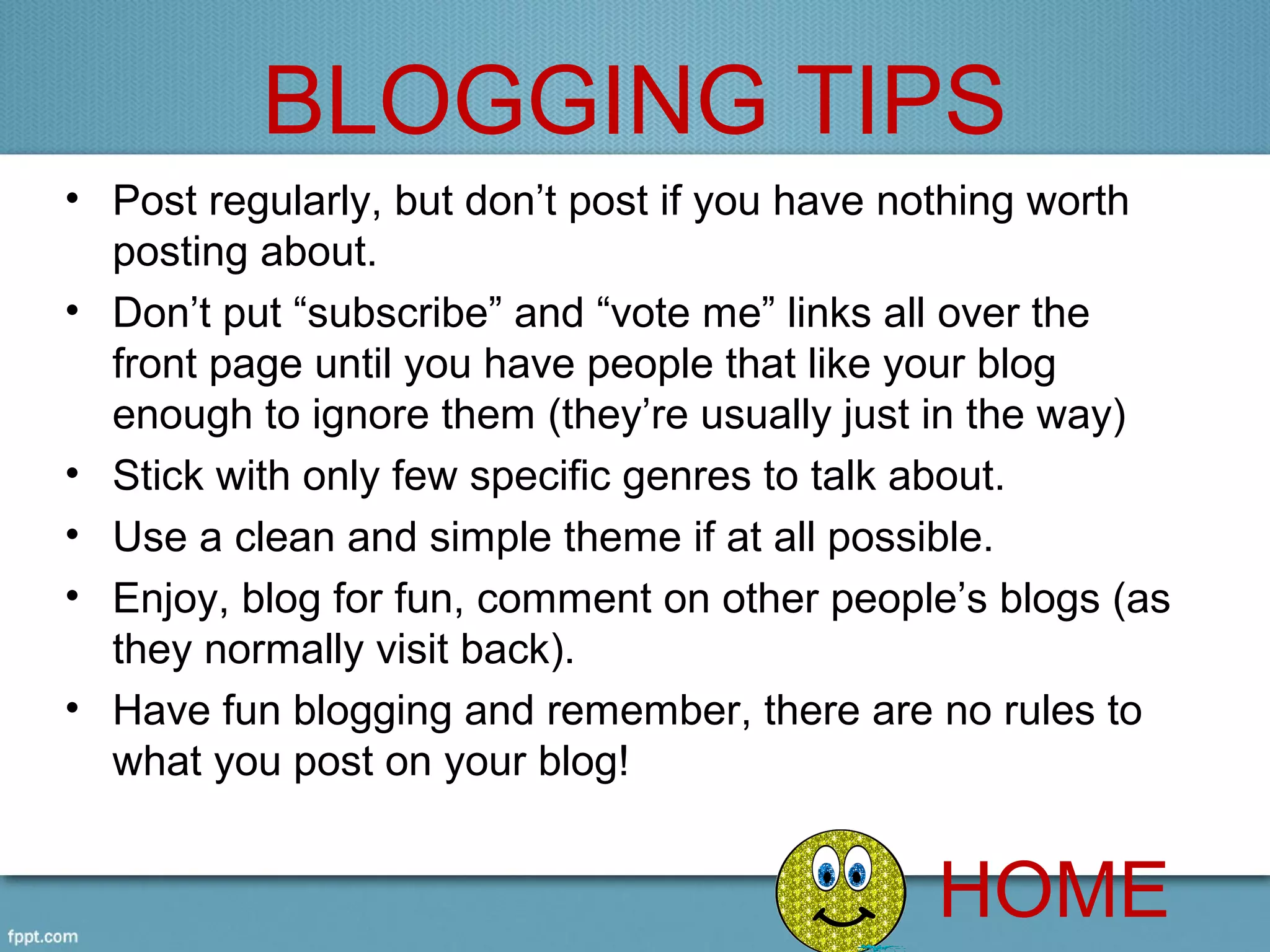 BLOGGING TIPS
• Post regularly, but don’t post if you have nothing worth 
  posting about.
• Don’t put “subscribe” and “vote me” links all over the 
  front page until you have people that like your blog 
  enough to ignore them (they’re usually just in the way)
• Stick with only few specific genres to talk about.
• Use a clean and simple theme if at all possible.
• Enjoy, blog for fun, comment on other people’s blogs (as 
  they normally visit back). 
• Have fun blogging and remember, there are no rules to 
  what you post on your blog!


                                              HOME
 