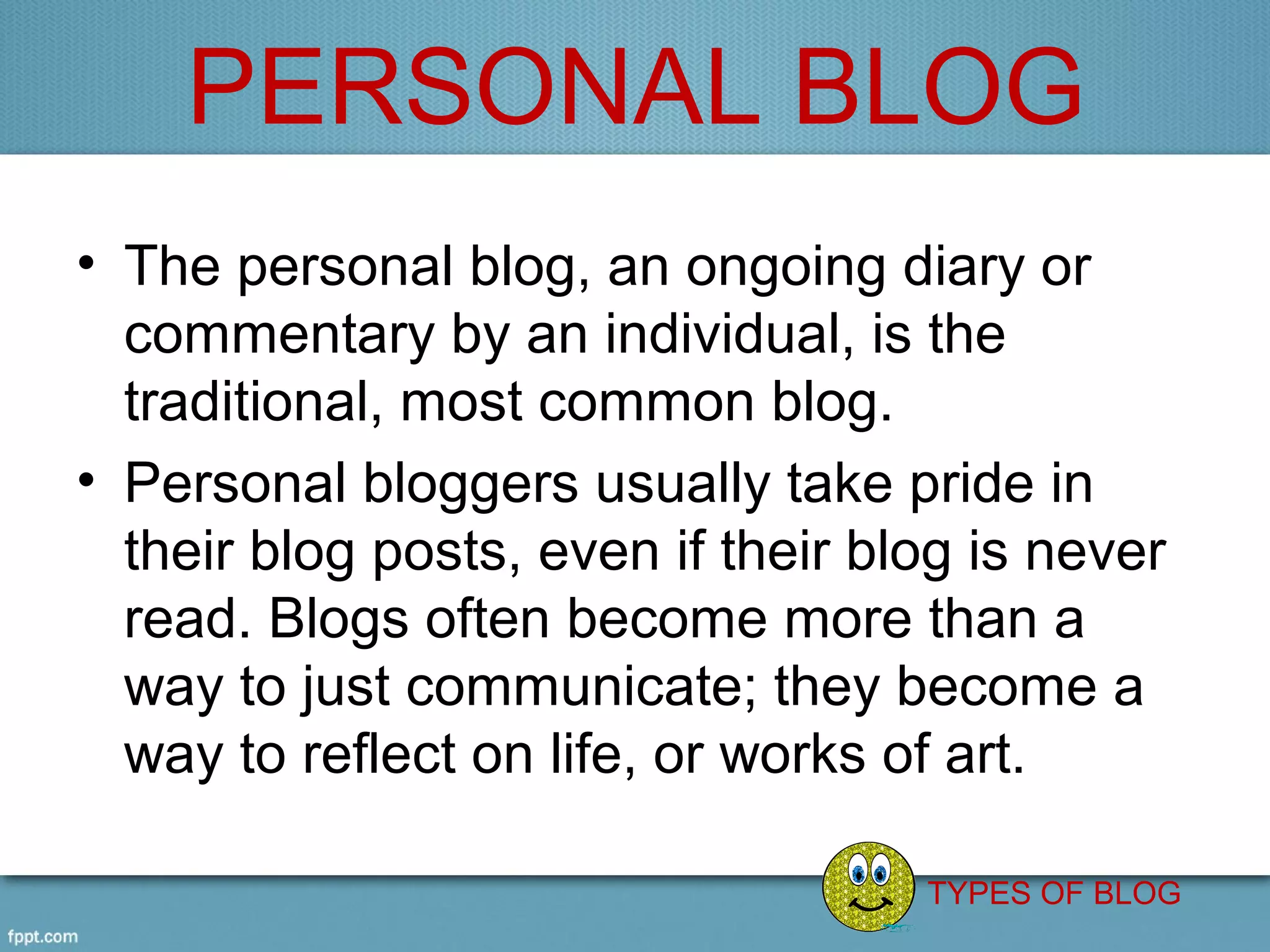 PERSONAL BLOG
• The personal blog, an ongoing diary or 
  commentary by an individual, is the 
  traditional, most common blog.
• Personal bloggers usually take pride in 
  their blog posts, even if their blog is never 
  read. Blogs often become more than a 
  way to just communicate; they become a 
  way to reflect on life, or works of art. 

                                    TYPES OF BLOG
 