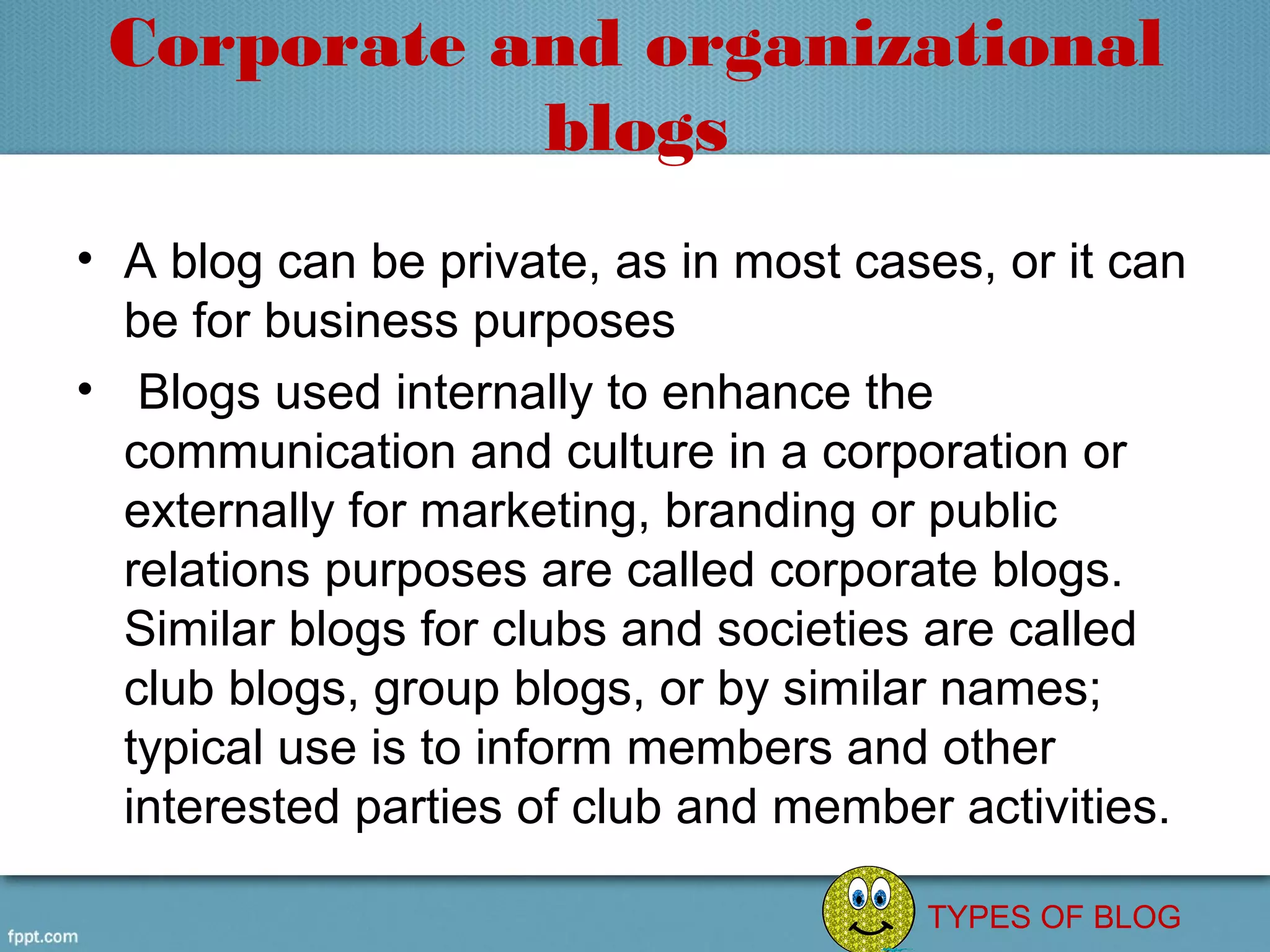 Corporate and organizational
            blogs
• A blog can be private, as in most cases, or it can 
  be for business purposes
•  Blogs used internally to enhance the 
  communication and culture in a corporation or 
  externally for marketing, branding or public 
  relations purposes are called corporate blogs. 
  Similar blogs for clubs and societies are called 
  club blogs, group blogs, or by similar names; 
  typical use is to inform members and other 
  interested parties of club and member activities.

                                        TYPES OF BLOG
 