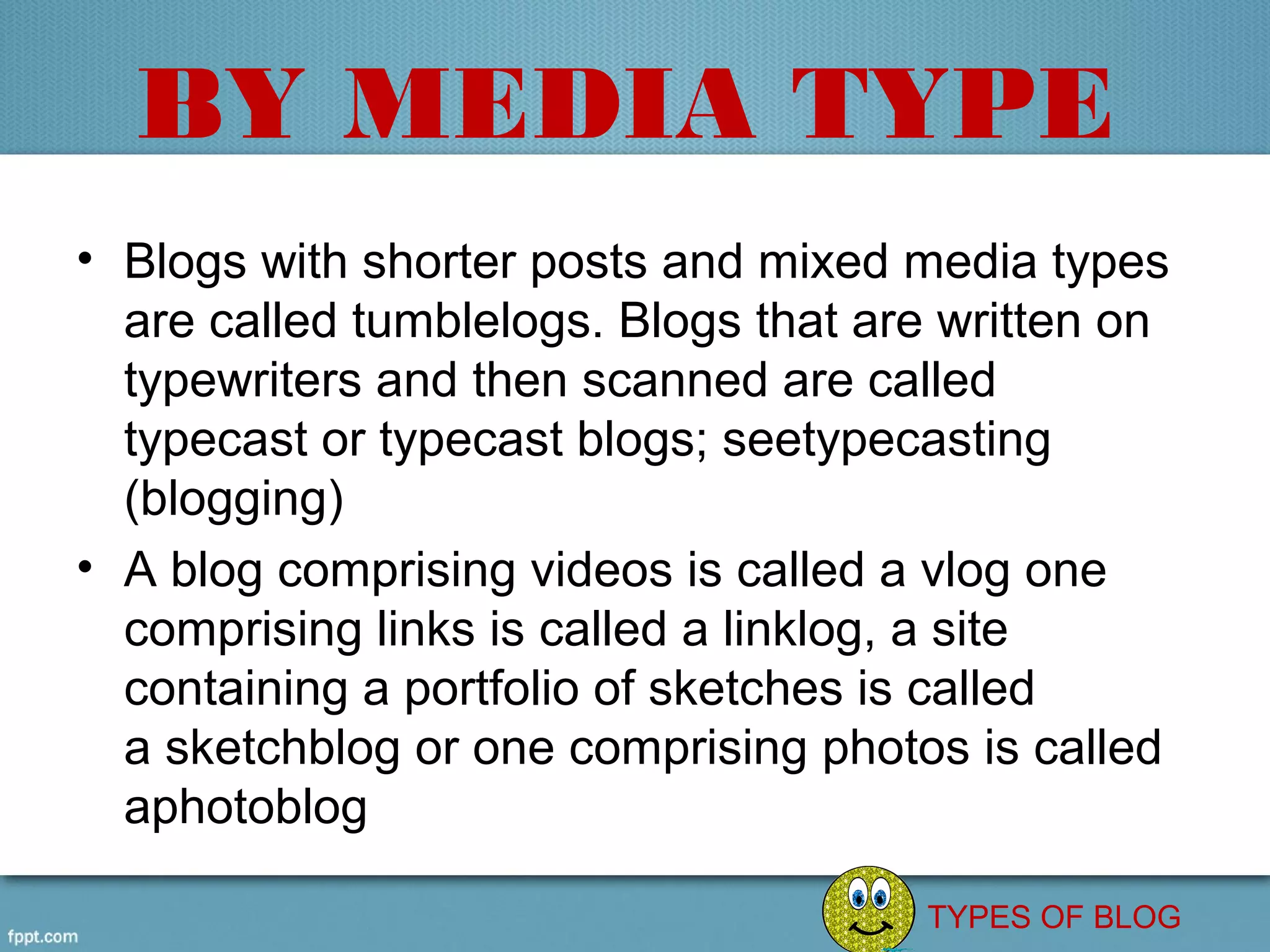 BY MEDIA TYPE
• Blogs with shorter posts and mixed media types 
  are called tumblelogs. Blogs that are written on 
  typewriters and then scanned are called 
  typecast or typecast blogs; seetypecasting 
  (blogging)
• A blog comprising videos is called a vlog one 
  comprising links is called a linklog, a site 
  containing a portfolio of sketches is called 
  a sketchblog or one comprising photos is called 
  aphotoblog

                                       TYPES OF BLOG
 
