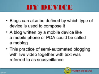 BY DEVICE
• Blogs can also be defined by which type of 
  device is used to compose it
• A blog written by a mobile device like 
  a mobile phone or PDA could be called 
  a moblog
• This practice of semi-automated blogging 
  with live video together with text was 
  referred to as sousveillance

                                 TYPES OF BLOG
 