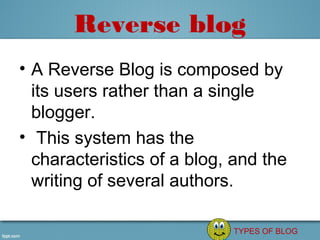 Reverse blog
• A Reverse Blog is composed by 
  its users rather than a single 
  blogger.
•  This system has the 
  characteristics of a blog, and the 
  writing of several authors.

                             TYPES OF BLOG
 