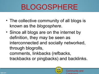 BLOGOSPHERE
• The collective community of all blogs is 
  known as the blogosphere.
• Since all blogs are on the internet by 
  definition, they may be seen as 
  interconnected and socially networked, 
  through blogrolls, 
  comments, linkbacks (refbacks, 
  trackbacks or pingbacks) and backlinks.

                               Community and
 