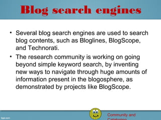Blog search engines
• Several blog search engines are used to search 
  blog contents, such as Bloglines, BlogScope, 
  and Technorati.
• The research community is working on going 
  beyond simple keyword search, by inventing 
  new ways to navigate through huge amounts of 
  information present in the blogosphere, as 
  demonstrated by projects like BlogScope.



                                  Community and
 