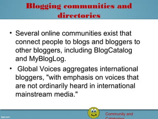 Blogging communities and
            directories

• Several online communities exist that 
  connect people to blogs and bloggers to 
  other bloggers, including BlogCatalog 
  and MyBlogLog.
•  Global Voices aggregates international 
  bloggers, "with emphasis on voices that 
  are not ordinarily heard in international 
  mainstream media."

                               Community and
 