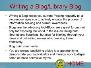 Writing a Blog/Library Blog
• Writing a Blog keeps you current-Posting regularly to  a 
  blog encourages you to actively engage the process of 
  information seeking and current awareness.
• Blogs are the advocacy tool-Blogs are a great forum, not 
  only for exposing the world to the issues facing both 
  libraries and librarians, but also for thinking through your 
  ideas and cultivating means of expressing them 
  effectively.
• Blog build community 
• You are unique-publishing a blog is a opportunity to 
  demonstrate your individuality and thereby work to dispel 
  some of those pervasive myths.

                                                HOME
 