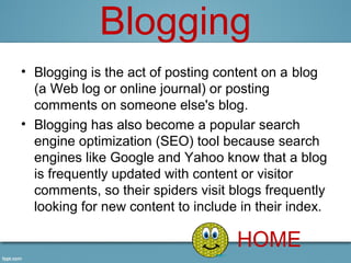 Blogging
• Blogging is the act of posting content on a blog 
  (a Web log or online journal) or posting 
  comments on someone else's blog.
• Blogging has also become a popular search 
  engine optimization (SEO) tool because search 
  engines like Google and Yahoo know that a blog 
  is frequently updated with content or visitor 
  comments, so their spiders visit blogs frequently 
  looking for new content to include in their index.

                                    HOME
 