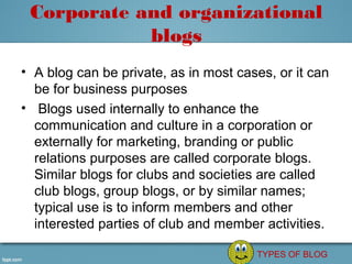 Corporate and organizational
            blogs
• A blog can be private, as in most cases, or it can 
  be for business purposes
•  Blogs used internally to enhance the 
  communication and culture in a corporation or 
  externally for marketing, branding or public 
  relations purposes are called corporate blogs. 
  Similar blogs for clubs and societies are called 
  club blogs, group blogs, or by similar names; 
  typical use is to inform members and other 
  interested parties of club and member activities.

                                        TYPES OF BLOG
 