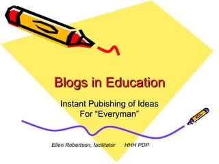 Blogs in Education Instant Pubishing of Ideas For “Everyman” Ellen Robertson, facilitator  HHH PDP 